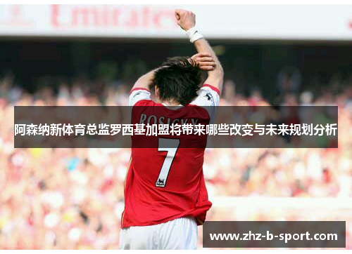 阿森纳新体育总监罗西基加盟将带来哪些改变与未来规划分析