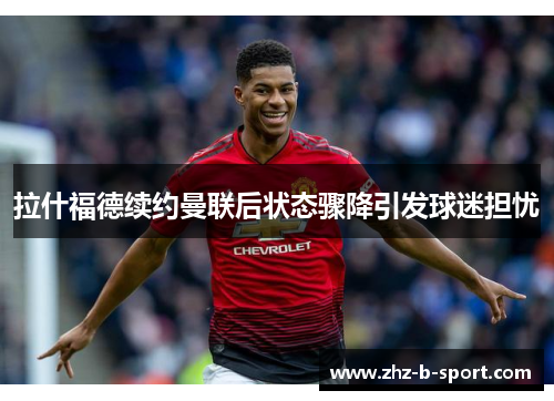 拉什福德续约曼联后状态骤降引发球迷担忧 拉什福德续约曼联后状态骤降引发球迷担忧