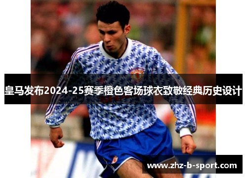 皇马发布2024-25赛季橙色客场球衣致敬经典历史设计